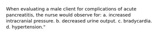 When evaluating a male client for complications of acute pancreatitis, the nurse would observe for: a. increased intracranial pressure. b. decreased urine output. c. bradycardia. d. hypertension."