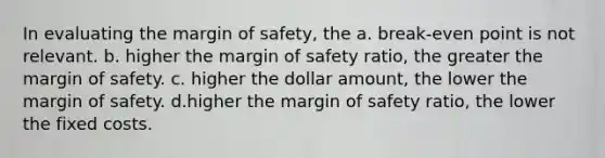 In evaluating the margin of safety, the a. break-even point is not relevant. b. higher the margin of safety ratio, the greater the margin of safety. c. higher the dollar amount, the lower the margin of safety. d.higher the margin of safety ratio, the lower the fixed costs.