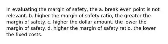 In evaluating the <a href='https://www.questionai.com/knowledge/kzdyOdD4hN-margin-of-safety' class='anchor-knowledge'>margin of safety</a>, the a. break-even point is not relevant. b. higher the margin of safety ratio, the greater the margin of safety. c. higher the dollar amount, the lower the margin of safety. d. higher the margin of safety ratio, the lower the fixed costs.