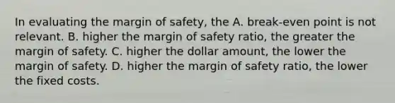 In evaluating the margin of safety, the A. break-even point is not relevant. B. higher the margin of safety ratio, the greater the margin of safety. C. higher the dollar amount, the lower the margin of safety. D. higher the margin of safety ratio, the lower the fixed costs.