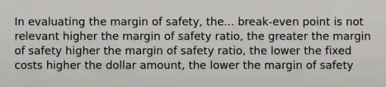 In evaluating the margin of safety, the... break-even point is not relevant higher the margin of safety ratio, the greater the margin of safety higher the margin of safety ratio, the lower the fixed costs higher the dollar amount, the lower the margin of safety