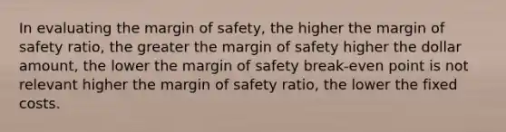 In evaluating the margin of safety, the higher the margin of safety ratio, the greater the margin of safety higher the dollar amount, the lower the margin of safety break-even point is not relevant higher the margin of safety ratio, the lower the fixed costs.