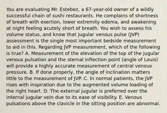 You are evaluating Mr. Estebez, a 67-year-old owner of a wildly successful chain of sushi restaurants. He complains of shortness of breath with exertion, lower extremity edema, and awakening at night feeling acutely short of breath. You wish to assess his volume status, and know that jugular venous pulse (JVP) assessment is the single most important bedside measurement to aid in this. Regarding JVP measurement, which of the following is true? A. Measurement of the elevation of the top of the jugular venous pulsation and the sternal inflection point (angle of Louis) will provide a highly accurate measurement of central venous pressure. B. If done properly, the angle of inclination matters little to the measurement of JVP. C. In normal patients, the JVP rises with inspiration due to the augmented volume loading of the right heart. D. The external jugular is preferred over the internal jugular vein due to its ease of visibility. E. Venous pulsations above the clavicle in the sitting position are abnormal.