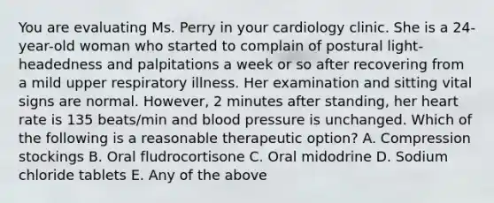 You are evaluating Ms. Perry in your cardiology clinic. She is a 24-year-old woman who started to complain of postural light-headedness and palpitations a week or so after recovering from a mild upper respiratory illness. Her examination and sitting vital signs are normal. However, 2 minutes after standing, her heart rate is 135 beats/min and blood pressure is unchanged. Which of the following is a reasonable therapeutic option? A. Compression stockings B. Oral fludrocortisone C. Oral midodrine D. Sodium chloride tablets E. Any of the above