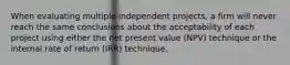 When evaluating multiple independent projects, a firm will never reach the same conclusions about the acceptability of each project using either the net present value (NPV) technique or the internal rate of return (IRR) technique.