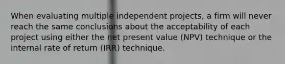 When evaluating multiple independent projects, a firm will never reach the same conclusions about the acceptability of each project using either the net present value (NPV) technique or the internal rate of return (IRR) technique.