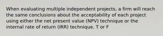 When evaluating multiple independent projects, a firm will reach the same conclusions about the acceptability of each project using either the net present value (NPV) technique or the internal rate of return (IRR) technique. T or F