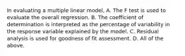 In evaluating a multiple linear model, A. The F test is used to evaluate the overall regression. B. The coefficient of determination is interpreted as the percentage of variability in the response variable explained by the model. C. Residual analysis is used for goodness of fit assessment. D. All of the above.