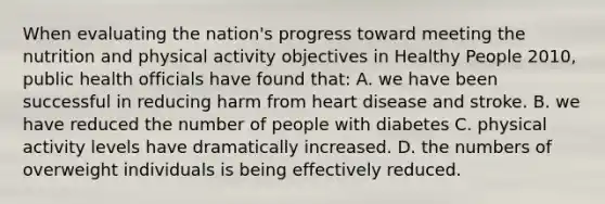 When evaluating the nation's progress toward meeting the nutrition and physical activity objectives in Healthy People 2010, public health officials have found that: A. we have been successful in reducing harm from heart disease and stroke. B. we have reduced the number of people with diabetes C. physical activity levels have dramatically increased. D. the numbers of overweight individuals is being effectively reduced.