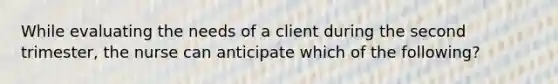 While evaluating the needs of a client during the second trimester, the nurse can anticipate which of the following?