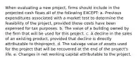 When evaluating a new project, firms should include in the projected cash flows all of the following EXCEPT: a. Previous expenditures associated with a market test to determine the feasibility of the project, provided those costs have been expensed for tax purposes. b. The value of a building owned by the firm that will be used for this project. c. A decline in the sales of an existing product, provided that decline is directly attributable to thisproject. d. The salvage value of assets used for the project that will be recovered at the end of the project's life. e. Changes in net working capital attributable to the project.