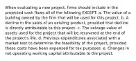 When evaluating a new project, firms should include in the projected cash flows all of the following EXCEPT: a. The value of a building owned by the firm that will be used for this project. b. A decline in the sales of an existing product, provided that decline is directly attributable to this project. c. The salvage value of assets used for the project that will be recovered at the end of the project's life. d. Previous expenditures associated with a market test to determine the feasibility of the project, provided those costs have been expensed for tax purposes. e. Changes in net operating working capital attributable to the project.