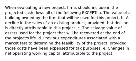 When evaluating a new project, firms should include in the projected cash flows all of the following EXCEPT: a. The value of a building owned by the firm that will be used for this project. b. A decline in the sales of an existing product, provided that decline is directly attributable to this project. c. The salvage value of assets used for the project that will be recovered at the end of the project's life. d. Previous expenditures associated with a market test to determine the feasibility of the project, provided those costs have been expensed for tax purposes. e. Changes in net operating working capital attributable to the project.