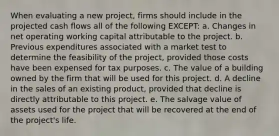 When evaluating a new project, firms should include in the projected cash flows all of the following EXCEPT: a. Changes in net operating working capital attributable to the project. b. Previous expenditures associated with a market test to determine the feasibility of the project, provided those costs have been expensed for tax purposes. c. The value of a building owned by the firm that will be used for this project. d. A decline in the sales of an existing product, provided that decline is directly attributable to this project. e. The salvage value of assets used for the project that will be recovered at the end of the project's life.