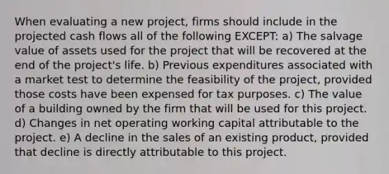 When evaluating a new project, firms should include in the projected cash flows all of the following EXCEPT: a) The salvage value of assets used for the project that will be recovered at the end of the project's life. b) Previous expenditures associated with a market test to determine the feasibility of the project, provided those costs have been expensed for tax purposes. c) The value of a building owned by the firm that will be used for this project. d) Changes in net operating working capital attributable to the project. e) A decline in the sales of an existing product, provided that decline is directly attributable to this project.