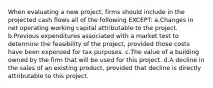 When evaluating a new project, firms should include in the projected cash flows all of the following EXCEPT: a.Changes in net operating working capital attributable to the project. b.Previous expenditures associated with a market test to determine the feasibility of the project, provided those costs have been expensed for tax purposes. c.The value of a building owned by the firm that will be used for this project. d.A decline in the sales of an existing product, provided that decline is directly attributable to this project.