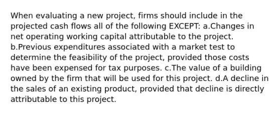 When evaluating a new project, firms should include in the projected cash flows all of the following EXCEPT: a.Changes in net operating working capital attributable to the project. b.Previous expenditures associated with a market test to determine the feasibility of the project, provided those costs have been expensed for tax purposes. c.The value of a building owned by the firm that will be used for this project. d.A decline in the sales of an existing product, provided that decline is directly attributable to this project.