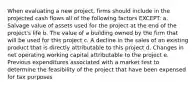 When evaluating a new project, firms should include in the projected cash flows all of the following factors EXCEPT: a. Salvage value of assets used for the project at the end of the project's life b. The value of a building owned by the firm that will be used for this project c. A decline in the sales of an existing product that is directly attributable to this project d. Changes in net operating working capital attributable to the project e. Previous expenditures associated with a market test to determine the feasibility of the project that have been expensed for tax purposes