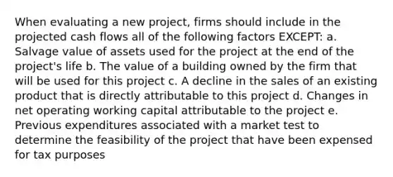 When evaluating a new project, firms should include in the projected cash flows all of the following factors EXCEPT: a. Salvage value of assets used for the project at the end of the project's life b. The value of a building owned by the firm that will be used for this project c. A decline in the sales of an existing product that is directly attributable to this project d. Changes in net operating working capital attributable to the project e. Previous expenditures associated with a market test to determine the feasibility of the project that have been expensed for tax purposes