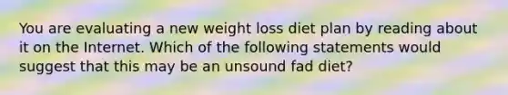 You are evaluating a new weight loss diet plan by reading about it on the Internet. Which of the following statements would suggest that this may be an unsound fad diet?