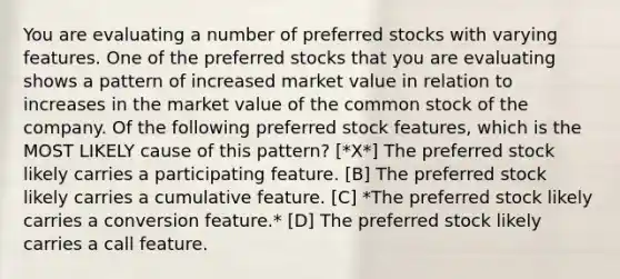 You are evaluating a number of preferred stocks with varying features. One of the preferred stocks that you are evaluating shows a pattern of increased market value in relation to increases in the market value of the common stock of the company. Of the following preferred stock features, which is the MOST LIKELY cause of this pattern? [*X*] The preferred stock likely carries a participating feature. [B] The preferred stock likely carries a cumulative feature. [C] *The preferred stock likely carries a conversion feature.* [D] The preferred stock likely carries a call feature.