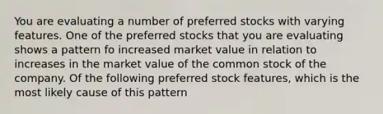 You are evaluating a number of preferred stocks with varying features. One of the preferred stocks that you are evaluating shows a pattern fo increased market value in relation to increases in the market value of the common stock of the company. Of the following preferred stock features, which is the most likely cause of this pattern