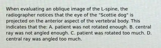 When evaluating an oblique image of the L-spine, the radiographer notices that the eye of the "Scottie dog" is projected on the anterior aspect of the vertebral body. This indicates that the: A. patient was not rotated enough. B. central ray was not angled enough. C. patient was rotated too much. D. central ray was angled too much.