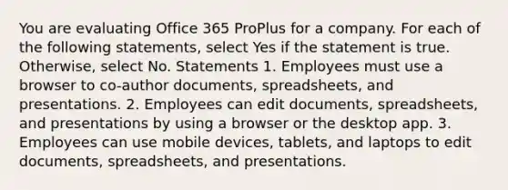 You are evaluating Office 365 ProPlus for a company. For each of the following statements, select Yes if the statement is true. Otherwise, select No. Statements 1. Employees must use a browser to co-author documents, spreadsheets, and presentations. 2. Employees can edit documents, spreadsheets, and presentations by using a browser or the desktop app. 3. Employees can use mobile devices, tablets, and laptops to edit documents, spreadsheets, and presentations.