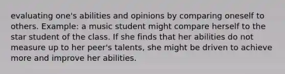 evaluating one's abilities and opinions by comparing oneself to others. Example: a music student might compare herself to the star student of the class. If she finds that her abilities do not measure up to her peer's talents, she might be driven to achieve more and improve her abilities.