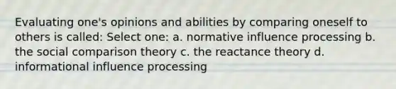 Evaluating one's opinions and abilities by comparing oneself to others is called: Select one: a. normative influence processing b. the social comparison theory c. the reactance theory d. informational influence processing