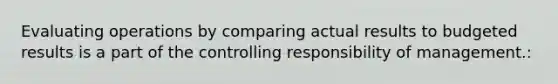 Evaluating operations by comparing actual results to budgeted results is a part of the controlling responsibility of management.: