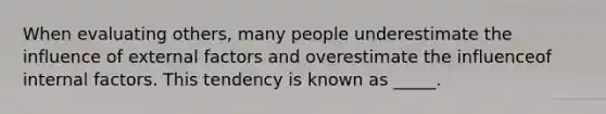 When evaluating others, many people underestimate the influence of external factors and overestimate the influenceof internal factors. This tendency is known as _____.