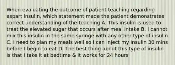 When evaluating the outcome of patient teaching regarding aspart insulin, which statement made the patient demonstrates correct understanding of the teaching A. This insulin is used to treat the elevated sugar that occurs after meal intake B. I cannot mix this insulin in the same syringe with any other type of insulin C. I need to plan my meals well so I can inject my insulin 30 mins before I begin to eat D. The best thing about this type of insulin is that I take it at bedtime & it works for 24 hours