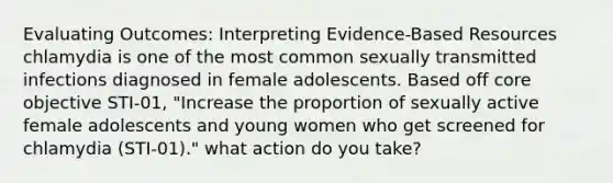 Evaluating Outcomes: Interpreting Evidence-Based Resources​ chlamydia is one of the most common sexually transmitted infections diagnosed in female adolescents. Based off core objective STI-01, "Increase the proportion of sexually active female adolescents and young women who get screened for chlamydia (STI-01)." what action do you take?