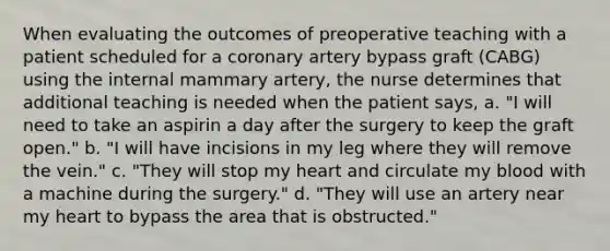 When evaluating the outcomes of preoperative teaching with a patient scheduled for a coronary artery bypass graft (CABG) using the internal mammary artery, the nurse determines that additional teaching is needed when the patient says, a. "I will need to take an aspirin a day after the surgery to keep the graft open." b. "I will have incisions in my leg where they will remove the vein." c. "They will stop my heart and circulate my blood with a machine during the surgery." d. "They will use an artery near my heart to bypass the area that is obstructed."