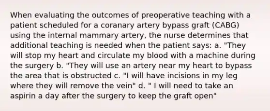 When evaluating the outcomes of preoperative teaching with a patient scheduled for a coranary artery bypass graft (CABG) using the internal mammary artery, the nurse determines that additional teaching is needed when the patient says: a. "They will stop my heart and circulate my blood with a machine during the surgery b. "They will use an artery near my heart to bypass the area that is obstructed c. "I will have incisions in my leg where they will remove the vein" d. " I will need to take an aspirin a day after the surgery to keep the graft open"