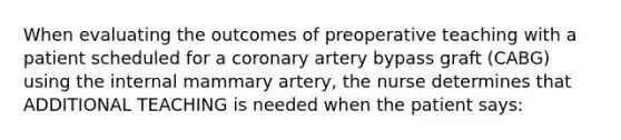 When evaluating the outcomes of preoperative teaching with a patient scheduled for a coronary artery bypass graft (CABG) using the internal mammary artery, the nurse determines that ADDITIONAL TEACHING is needed when the patient says: