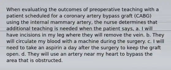 When evaluating the outcomes of preoperative teaching with a patient scheduled for a coronary artery bypass graft (CABG) using the internal mammary artery, the nurse determines that additional teaching is needed when the patient says, a. I will have incisions in my leg where they will remove the vein. b. They will circulate my blood with a machine during the surgery. c. I will need to take an aspirin a day after the surgery to keep the graft open. d. They will use an artery near my heart to bypass the area that is obstructed.