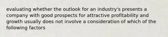 evaluating whether the outlook for an industry's presents a company with good prospects for attractive profitability and growth usually does not involve a consideration of which of the following factors