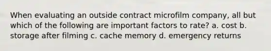 When evaluating an outside contract microfilm company, all but which of the following are important factors to rate? a. cost b. storage after filming c. cache memory d. emergency returns