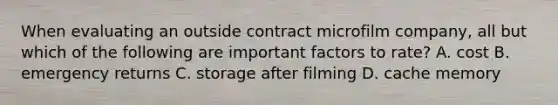 When evaluating an outside contract microfilm company, all but which of the following are important factors to rate? A. cost B. emergency returns C. storage after filming D. cache memory