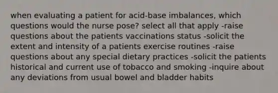 when evaluating a patient for acid-base imbalances, which questions would the nurse pose? select all that apply -raise questions about the patients vaccinations status -solicit the extent and intensity of a patients exercise routines -raise questions about any special dietary practices -solicit the patients historical and current use of tobacco and smoking -inquire about any deviations from usual bowel and bladder habits