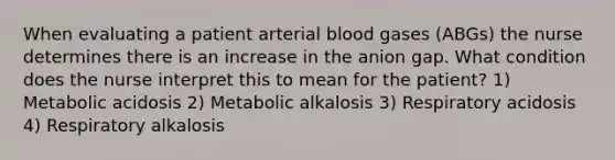 When evaluating a patient arterial blood gases (ABGs) the nurse determines there is an increase in the anion gap. What condition does the nurse interpret this to mean for the patient? 1) Metabolic acidosis 2) Metabolic alkalosis 3) Respiratory acidosis 4) Respiratory alkalosis