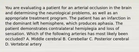 You are evaluating a patient for an arterial occlusion in the brain and determining the neurological problems, as well as an appropriate treatment program. The patient has an infarction in the dominant left hemisphere, which produces aphasia. The patient demonstrates contralateral hemiplegia and loss of sensation. Which of the following arteries has most likely been occluded? A. Middle cerebral B. Cerebellar C. Posterior cerebral D. Vertebral artery