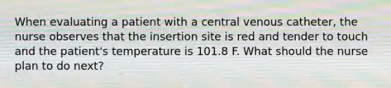 When evaluating a patient with a central venous catheter, the nurse observes that the insertion site is red and tender to touch and the patient's temperature is 101.8 F. What should the nurse plan to do next?