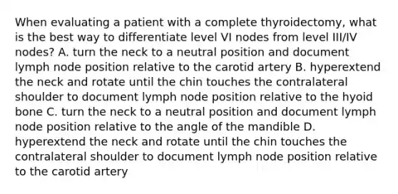 When evaluating a patient with a complete thyroidectomy, what is the best way to differentiate level VI nodes from level III/IV nodes? A. turn the neck to a neutral position and document lymph node position relative to the carotid artery B. hyperextend the neck and rotate until the chin touches the contralateral shoulder to document lymph node position relative to the hyoid bone C. turn the neck to a neutral position and document lymph node position relative to the angle of the mandible D. hyperextend the neck and rotate until the chin touches the contralateral shoulder to document lymph node position relative to the carotid artery