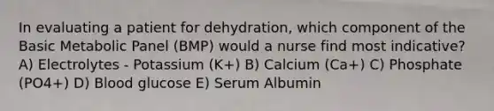 In evaluating a patient for dehydration, which component of the Basic Metabolic Panel (BMP) would a nurse find most indicative? A) Electrolytes - Potassium (K+) B) Calcium (Ca+) C) Phosphate (PO4+) D) Blood glucose E) Serum Albumin