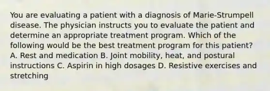 You are evaluating a patient with a diagnosis of Marie-Strumpell disease. The physician instructs you to evaluate the patient and determine an appropriate treatment program. Which of the following would be the best treatment program for this patient? A. Rest and medication B. Joint mobility, heat, and postural instructions C. Aspirin in high dosages D. Resistive exercises and stretching