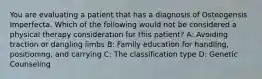 You are evaluating a patient that has a diagnosis of Osteogensis Imperfecta. Which of the following would not be considered a physical therapy consideration for this patient? A: Avoiding traction or dangling limbs B: Family education for handling, positioning, and carrying C: The classification type D: Genetic Counseling