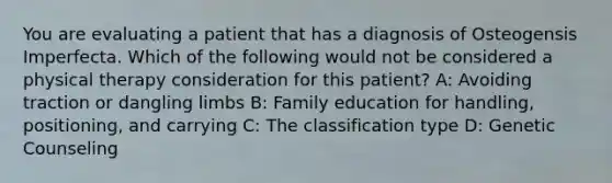 You are evaluating a patient that has a diagnosis of Osteogensis Imperfecta. Which of the following would not be considered a physical therapy consideration for this patient? A: Avoiding traction or dangling limbs B: Family education for handling, positioning, and carrying C: The classification type D: Genetic Counseling